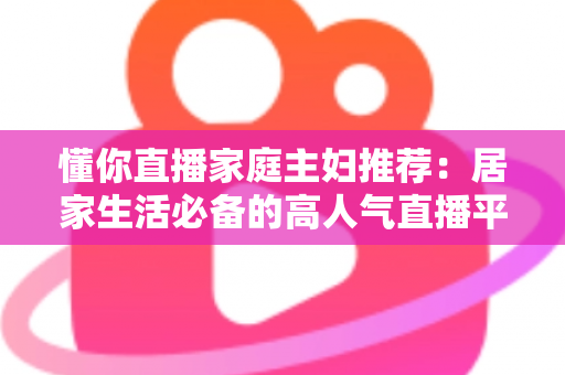 懂你直播家庭主妇推荐：居家生活必备的高人气直播平台实用指南