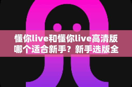 懂你live和懂你live高清版哪个适合新手?新手选版全攻略与实用避坑指南 懂你live和懂你live高清版哪个适合新手?新手选版全攻略与实用避坑指南