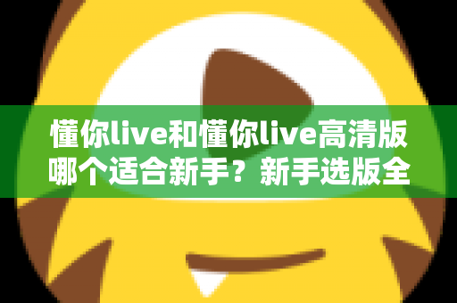 懂你live和懂你live高清版哪个适合新手?新手选版全攻略与实用避坑指南 懂你live和懂你live高清版哪个适合新手?新手选版全攻略与实用避坑指南