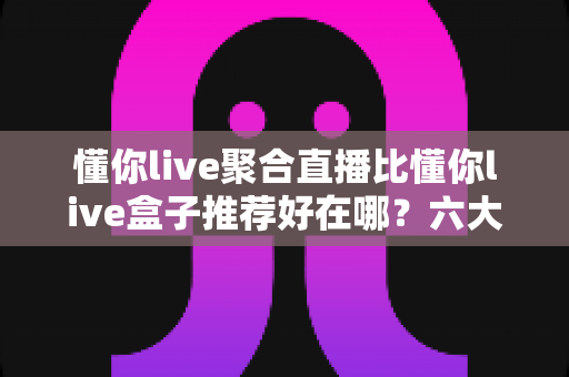 懂你live聚合直播比懂你live盒子推荐好在哪?六大维度深度对比,帮你找到更省心的大屏观影方案 懂你live聚合直播比懂你live盒子推荐好在哪?六大维度深度对比,帮你找到更省心的大屏观影方案