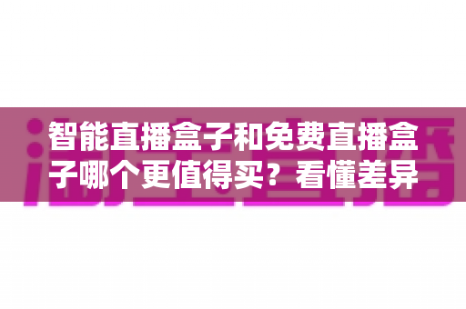 智能直播盒子和免费直播盒子哪个更值得买？看懂差异再下单，选对盒子不花冤枉钱
