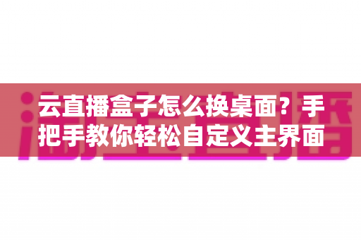 云直播盒子怎么换桌面?手把手教你轻松自定义主界面,小白也能一学就会! 云直播盒子怎么换桌面?手把手教你轻松自定义主界面,小白也能一学就会!