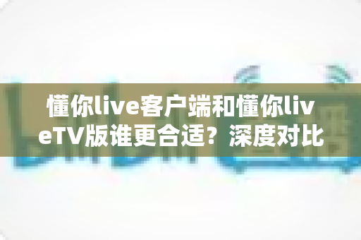 懂你live客户端和懂你liveTV版谁更合适？深度对比分析帮你找到最适合的选择