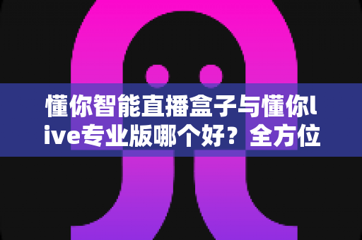 懂你智能直播盒子与懂你live专业版哪个好?全方位深度对比评测,帮你找到最适合自己的直播神器 懂你智能直播盒子与懂你live专业版哪个好?全方位深度对比评测,帮你找到最适合自己的直播神器