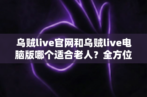 乌贼live官网和乌贼live电脑版哪个适合老人?全方位对比分析与使用指南 乌贼live官网和乌贼live电脑版哪个适合老人?全方位对比分析与使用指南