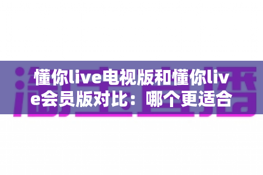懂你live电视版和懂你live会员版对比:哪个更适合你?一文读懂两大版本的核心差异与选购指南 懂你live电视版和懂你live会员版对比:哪个更适合你?一文读懂两大版本的核心差异与选购指南