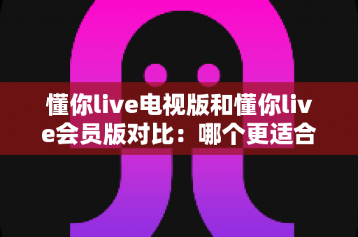 懂你live电视版和懂你live会员版对比：哪个更适合你？一文读懂两大版本的核心差异与选购指南