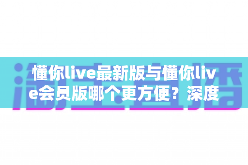 懂你live最新版与懂你live会员版哪个更方便?深度对比分析与实用选购指南 懂你live最新版与懂你live会员版哪个更方便?深度对比分析与实用选购指南