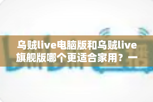 乌贼live电脑版和乌贼live旗舰版哪个更适合家用?一篇看懂的家庭用户选购指南 乌贼live电脑版和乌贼live旗舰版哪个更适合家用?一篇看懂的家庭用户选购指南
