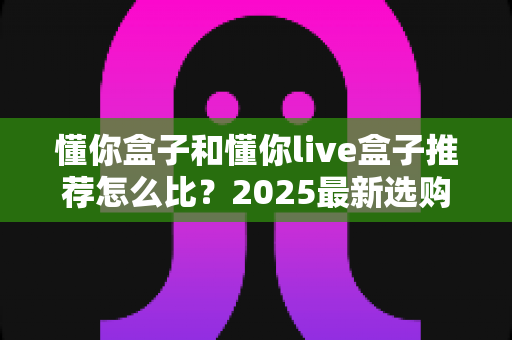 懂你盒子和懂你live盒子推荐怎么比？2025最新选购指南与深度对比解析