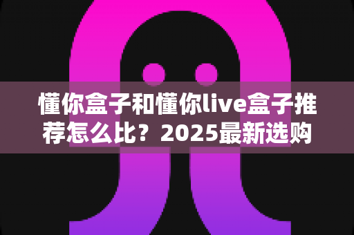 懂你盒子和懂你live盒子推荐怎么比？2025最新选购指南与深度对比解析