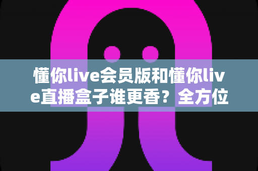 懂你live会员版和懂你live直播盒子谁更香？全方位深度对比，选对不花冤枉钱