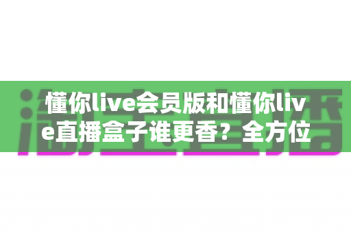 懂你live会员版和懂你live直播盒子谁更香？全方位深度对比，选对不花冤枉钱