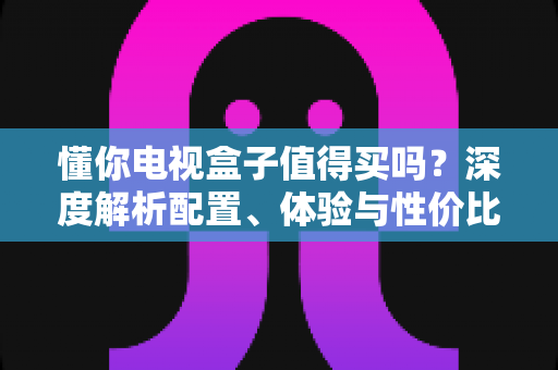 懂你电视盒子值得买吗?深度解析配置、体验与性价比,看完再决定不后悔 懂你电视盒子值得买吗?深度解析配置、体验与性价比,看完再决定不后悔