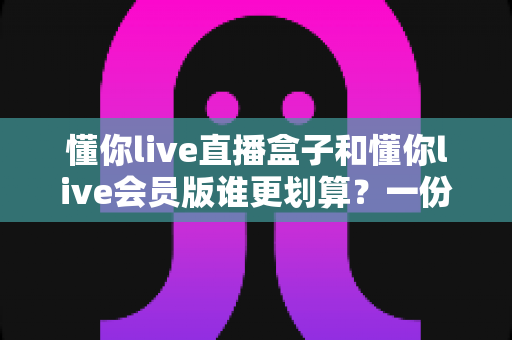 懂你live直播盒子和懂你live会员版谁更划算？一份帮你省钱避坑的深度对比指南