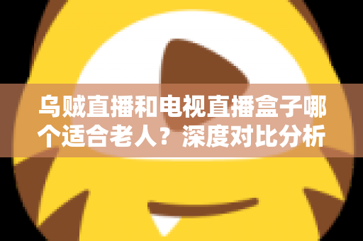 乌贼直播和电视直播盒子哪个适合老人?深度对比分析与实用选购指南全解析 乌贼直播和电视直播盒子哪个适合老人?深度对比分析与实用选购指南全解析