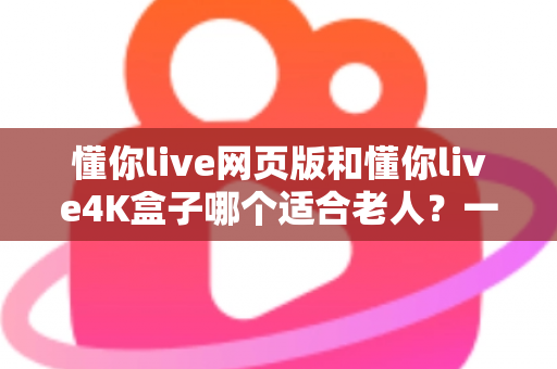 懂你live网页版和懂你live4K盒子哪个适合老人?一文读懂两者差异,为爸妈选对观影方案 懂你live网页版和懂你live4K盒子哪个适合老人?一文读懂两者差异,为爸妈选对观影方案