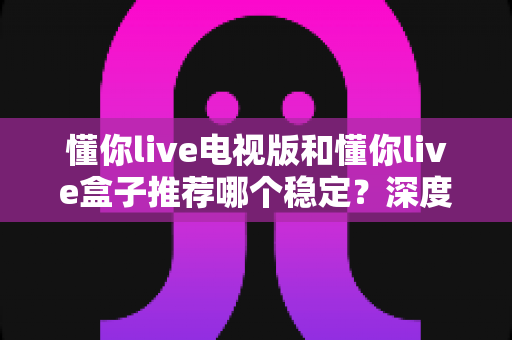 懂你live电视版和懂你live盒子推荐哪个稳定？深度对比测评与选购避坑指南