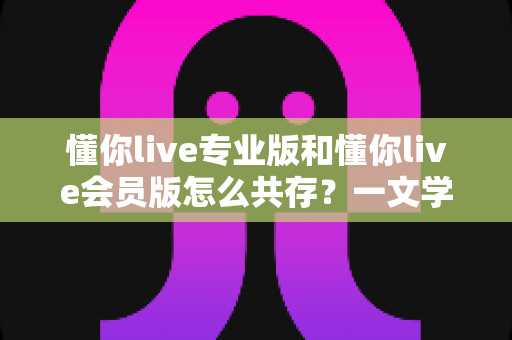 懂你live专业版和懂你live会员版怎么共存?一文学会双版本安装与使用技巧 懂你live专业版和懂你live会员版怎么共存?一文学会双版本安装与使用技巧