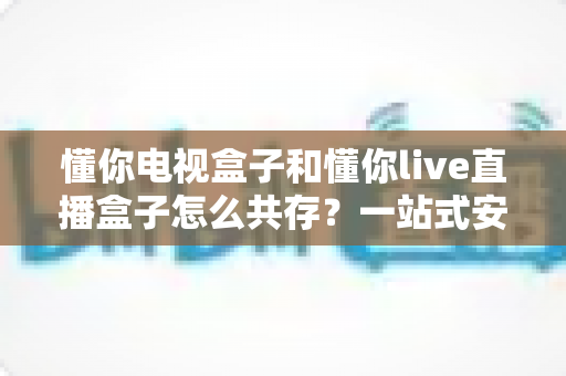 懂你电视盒子和懂你live直播盒子怎么共存？一站式安装使用全攻略