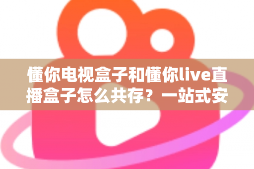 懂你电视盒子和懂你live直播盒子怎么共存？一站式安装使用全攻略