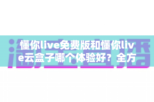 懂你live免费版和懂你live云盒子哪个体验好？全方位深度对比评测指南
