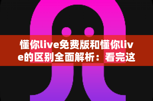 懂你live免费版和懂你live的区别全面解析:看完这篇再决定用哪个版本 懂你live免费版和懂你live的区别全面解析:看完这篇再决定用哪个版本