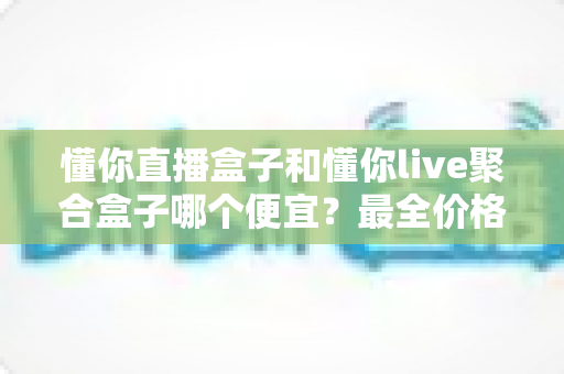懂你直播盒子和懂你live聚合盒子哪个便宜?最全价格对比与省钱选购攻略 懂你直播盒子和懂你live聚合盒子哪个便宜?最全价格对比与省钱选购攻略