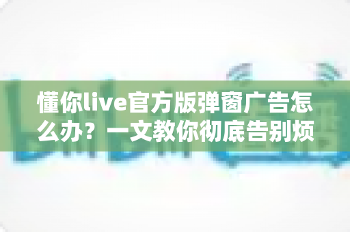 懂你live官方版弹窗广告怎么办?一文教你彻底告别烦人弹窗的实用攻略 懂你live官方版弹窗广告怎么办?一文教你彻底告别烦人弹窗的实用攻略