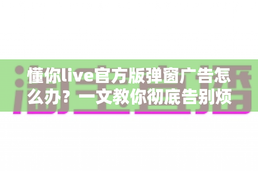 懂你live官方版弹窗广告怎么办?一文教你彻底告别烦人弹窗的实用攻略 懂你live官方版弹窗广告怎么办?一文教你彻底告别烦人弹窗的实用攻略