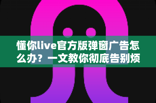 懂你live官方版弹窗广告怎么办？一文教你彻底告别烦人弹窗的实用攻略