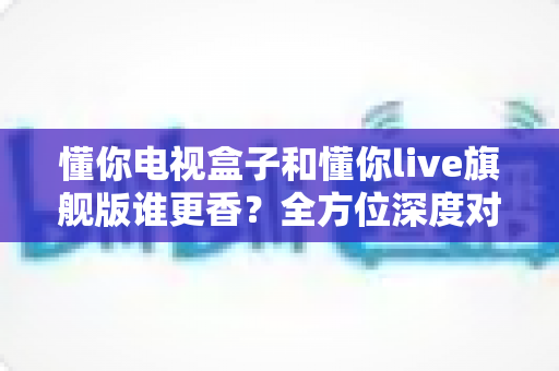 懂你电视盒子和懂你live旗舰版谁更香？全方位深度对比帮你选对家庭观影方案
