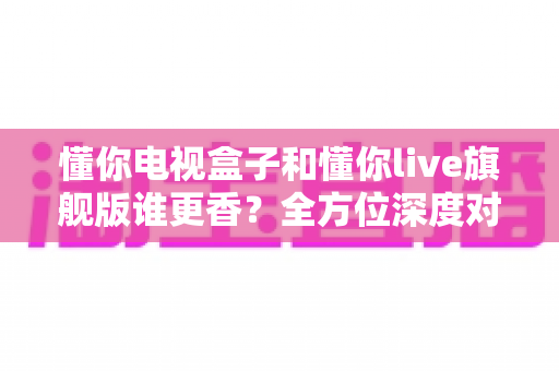 懂你电视盒子和懂你live旗舰版谁更香？全方位深度对比帮你选对家庭观影方案