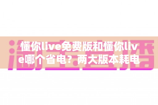 懂你live免费版和懂你live哪个省电?两大版本耗电对比与实用省电攻略全解析 懂你live免费版和懂你live哪个省电?两大版本耗电对比与实用省电攻略全解析