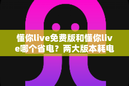 懂你live免费版和懂你live哪个省电?两大版本耗电对比与实用省电攻略全解析 懂你live免费版和懂你live哪个省电?两大版本耗电对比与实用省电攻略全解析