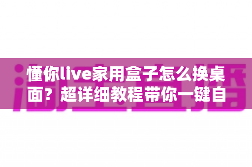 懂你live家用盒子怎么换桌面?超详细教程带你一键自定义电视界面 懂你live家用盒子怎么换桌面?超详细教程带你一键自定义电视界面