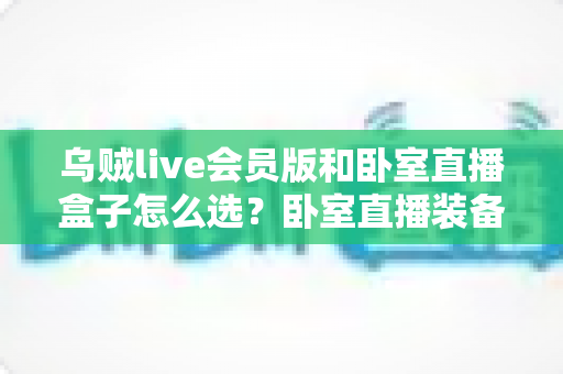 乌贼live会员版和卧室直播盒子怎么选？卧室直播装备选购全攻略，一文帮你理清思路