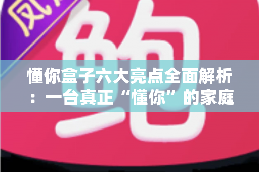 懂你盒子六大亮点全面解析:一台真正“懂你”的家庭智能影音中枢 懂你盒子六大亮点全面解析:一台真正“懂你”的家庭智能影音中枢