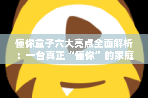 懂你盒子六大亮点全面解析：一台真正“懂你”的家庭智能影音中枢