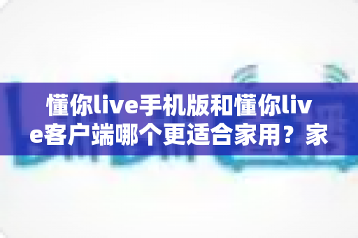 懂你live手机版和懂你live客户端哪个更适合家用？家庭用户最全选购使用指南