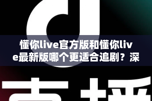 懂你live官方版和懂你live最新版哪个更适合追剧？深度对比帮你选对版本