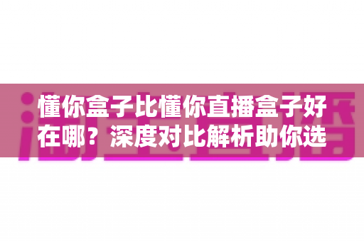 懂你盒子比懂你直播盒子好在哪?深度对比解析助你选购不踩坑 懂你盒子比懂你直播盒子好在哪?深度对比解析助你选购不踩坑
