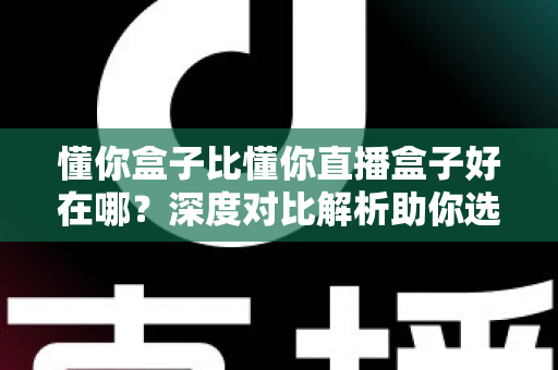 懂你盒子比懂你直播盒子好在哪?深度对比解析助你选购不踩坑 懂你盒子比懂你直播盒子好在哪?深度对比解析助你选购不踩坑