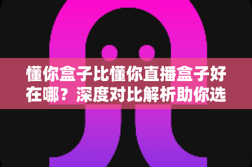 懂你盒子比懂你直播盒子好在哪?深度对比解析助你选购不踩坑 懂你盒子比懂你直播盒子好在哪?深度对比解析助你选购不踩坑