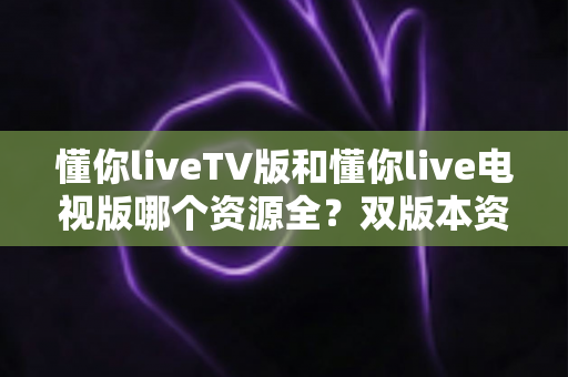 懂你liveTV版和懂你live电视版哪个资源全？双版本资源对比全解析，帮你选对版本畅享更多频道