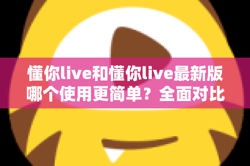 懂你live和懂你live最新版哪个使用更简单？全面对比分析帮你轻松选择