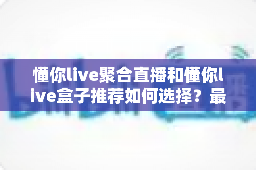 懂你live聚合直播和懂你live盒子推荐如何选择?最新选购攻略与避坑指南全解析 懂你live聚合直播和懂你live盒子推荐如何选择?最新选购攻略与避坑指南全解析