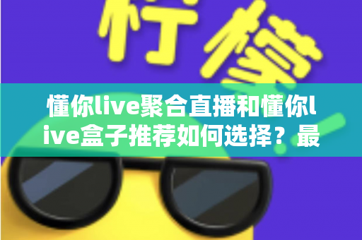 懂你live聚合直播和懂你live盒子推荐如何选择?最新选购攻略与避坑指南全解析 懂你live聚合直播和懂你live盒子推荐如何选择?最新选购攻略与避坑指南全解析