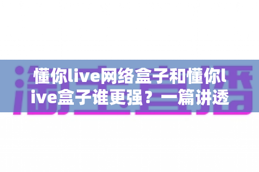 懂你live网络盒子和懂你live盒子谁更强？一篇讲透区别、优劣与选购思路的深度对比指南