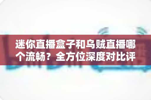 迷你直播盒子和乌贼直播哪个流畅？全方位深度对比评测，帮你找到最顺滑的观看体验